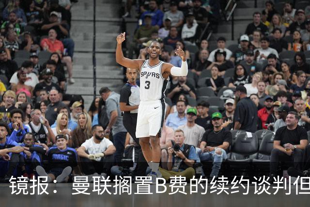 镜报：曼联搁置B费的续约谈判但他承诺留队，目前优先任务是引援